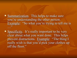    Summarization. This helps to make sure
    you’re understanding the other person.
    Example: “So what you’re trying to tell me is
    …”
   Specificity. It’s really important to be very
    clear about what you want done. This helps
    prevent distractions. Example: “The thing I
    really wish is that you’d pick your clothes up
    off the floor.”
 