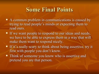 Some Final Points
   A common problem in communications is caused by
    trying to read people’s minds or expecting them to
    read ours.
   If we want people to respond to our ideas and needs,
    we have to be able to express them in a way that will
    make them want to respond nicely.
   If it’s really scary to think about being assertive, try it
    first with people you don’t know.
   Think of someone you know who is assertive and
    pretend you are that person.
 