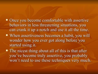    Once you become comfortable with assertive
    behaviors in less threatening situations, you
    can crank it up a notch and use it all the time.
   When assertiveness becomes a habit, you will
    wonder how you ever got along before you
    started using it.
   The nicest thing about all of this is that after
    you’ve become truly assertive, you probably
    won’t need to use these techniques very much.
 