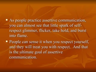    As people practice assertive communication,
    you can almost see that little spark of self-
    respect glimmer, flicker, take hold, and burst
    into flame.
   People can sense it when you respect yourself,
    and they will treat you with respect. And that
    is the ultimate goal of assertive
    communication.
 