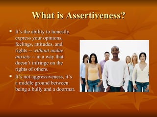 What is Assertiveness?
   It’s the ability to honestly
    express your opinions,
    feelings, attitudes, and
    rights -- without undue
    anxiety -- in a way that
    doesn’t infringe on the
    rights of others.
   It’s not aggressiveness, it’s
    a middle ground between
    being a bully and a doormat.
 