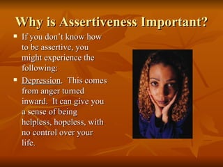 Why is Assertiveness Important?
   If you don’t know how
    to be assertive, you
    might experience the
    following:
   Depression. This comes
    from anger turned
    inward. It can give you
    a sense of being
    helpless, hopeless, with
    no control over your
    life.
 