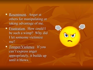    Resentment. Anger at
    others for manipulating or
    taking advantage of me.
   Frustration. How could I
    be such a wimp? Why did
    I let someone victimize
    me?
   Temper/Violence. If you
    can’t express anger
    appropriately, it builds up
    until it blows.
 
