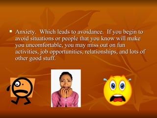    Anxiety. Which leads to avoidance. If you begin to
    avoid situations or people that you know will make
    you uncomfortable, you may miss out on fun
    activities, job opportunities, relationships, and lots of
    other good stuff.
 