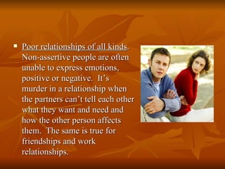    Poor relationships of all kinds.
    Non-assertive people are often
    unable to express emotions,
    positive or negative. It’s
    murder in a relationship when
    the partners can’t tell each other
    what they want and need and
    how the other person affects
    them. The same is true for
    friendships and work
    relationships.
 