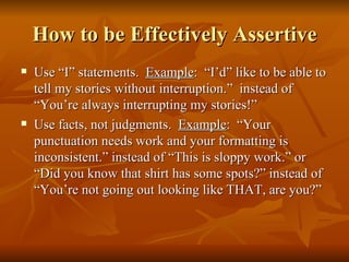 How to be Effectively Assertive
   Use “I” statements. Example: “I’d” like to be able to
    tell my stories without interruption.” instead of
    “You’re always interrupting my stories!”
   Use facts, not judgments. Example: “Your
    punctuation needs work and your formatting is
    inconsistent.” instead of “This is sloppy work.” or
    “Did you know that shirt has some spots?” instead of
    “You’re not going out looking like THAT, are you?”
 