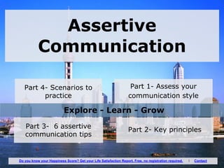 Assertive
Communication
Part 1- Assess your
communication style
Part 4- Scenarios to
practice
Part 2- Key principlesPart 3- 6 assertive
communication tips
Explore - Learn - Grow
Do you know your Happiness Score? Get your Life Satisfaction Report. Free, no registration required. I Contact
 