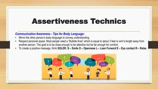 Assertiveness Technics
Communication Awareness - Tips for Body Language:
• Mirror the other person’s body language to convey understanding.
• Respect personal space. Most people need a “Bubble Area” which is equal to about 3 feet or arm’s length away from
another person. The goal is to be close enough to be attentive but be far enough for comfort.
• To create a positive message, think SOLER: S – Smile O – Openness L – Lean Forward E – Eye contact R – Relax
 