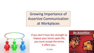If you don’t have the strength to
impose your terms upon life,
you must accept the terms
it offers you..
- T.S. Eliot
Growing Importance of
Assertive Communication
at Workplaces
 