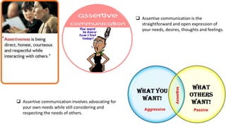  Assertive communication is the
straightforward and open expression of
your needs, desires, thoughts and feelings.
 Assertive communication involves advocating for
your own needs while still considering and
respecting the needs of others.
 