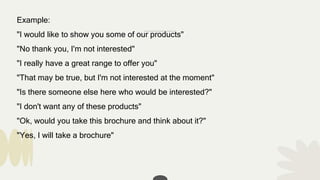 Example:
"I would like to show you some of our products"
"No thank you, I'm not interested"
"I really have a great range to offer you"
"That may be true, but I'm not interested at the moment"
"Is there someone else here who would be interested?"
"I don't want any of these products"
"Ok, would you take this brochure and think about it?"
"Yes, I will take a brochure"
 