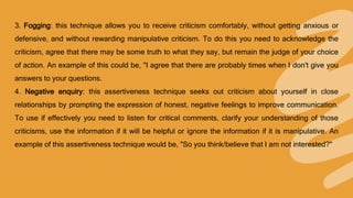 3. Fogging: this technique allows you to receive criticism comfortably, without getting anxious or
defensive, and without rewarding manipulative criticism. To do this you need to acknowledge the
criticism, agree that there may be some truth to what they say, but remain the judge of your choice
of action. An example of this could be, "I agree that there are probably times when I don't give you
answers to your questions.
4. Negative enquiry: this assertiveness technique seeks out criticism about yourself in close
relationships by prompting the expression of honest, negative feelings to improve communication.
To use if effectively you need to listen for critical comments, clarify your understanding of those
criticisms, use the information if it will be helpful or ignore the information if it is manipulative. An
example of this assertiveness technique would be, "So you think/believe that I am not interested?"
 