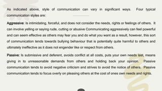 As indicated above, style of communication can vary in significant ways. Four typical
communication styles are:
Aggressive: Is intimidating, forceful, and does not consider the needs, rights or feelings of others. It
can involve yelling or saying rude, cutting or abusive Communicating aggressively can feel powerful
and can seem effective as others may fear you and do what you want as a result, however, this sort
of communication tends towards bullying behaviour that is potentially quite harmful to others and
ultimately ineffective as it does not engender like or respect from others.
Passive: Is submissive and deferent, avoids conflict at all costs, puts your own needs last, means
giving in to unreasonable demands from others and holding back your opinion. Passive
communication tends to avoid negative criticism and strives to avoid the notice of others. Passive
communication tends to focus overly on pleasing others at the cost of ones own needs and rights.
 