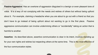 Passive-Aggressive: Has an overtone of aggression disguised in a benign or even pleasant tone of
voice. It is a way of not complying with the needs and wishes of others but without being upfront
about it. For example, claiming a headache when you are about to go out with a friend so that you
don’t have to go instead of being upfront about not wanting to go in the first place. Passive
aggressive communication can involve undermining others or “accidentally” taking an action that is
harmful to another.
Assertive: As described above, assertive communication is clear in its intent, involves standing up
for your own rights and wishes but respecting others at the same time. This is the most effective of
the four communication styles.
 