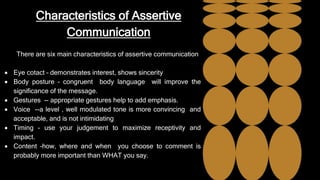 Characteristics of Assertive
Communication
There are six main characteristics of assertive communication
 Eye cotact – demonstrates interest, shows sincerity
 Body posture – congruent body language will improve the
significance of the message.
 Gestures -- appropriate gestures help to add emphasis.
 Voice --a level , well modulated tone is more convincing and
acceptable, and is not intimidating
 Timing – use your judgement to maximize receptivity and
impact.
 Content –how, where and when you choose to comment is
probably more important than WHAT you say.
 
