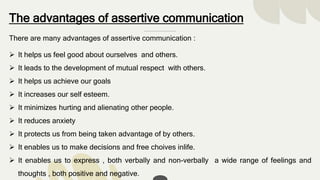 The advantages of assertive communication
There are many advantages of assertive communication :
 It helps us feel good about ourselves and others.
 It leads to the development of mutual respect with others.
 It helps us achieve our goals
 It increases our self esteem.
 It minimizes hurting and alienating other people.
 It reduces anxiety
 It protects us from being taken advantage of by others.
 It enables us to make decisions and free choives inlife.
 It enables us to express , both verbally and non-verbally a wide range of feelings and
thoughts , both positive and negative.
 