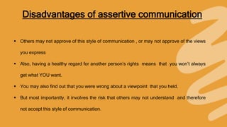 Disadvantages of assertive communication
 Others may not approve of this style of communication , or may not approve of the views
you express
 Also, having a healthy regard for another person’s rights means that you won’t always
get what YOU want.
 You may also find out that you were wrong about a viewpoint that you held.
 But most importantly, it involves the risk that others may not understand and therefore
not accept this style of communication.
 
