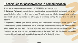 Techniques for assertiveness in communication
There are six assertiveness techniques - let's look at each of them in turn.
1. Behaviour Rehearsal: which is literally practising how you want to look and sound. It is a very
useful technique when you first want to use "I" statements, as it helps dissipate any emotion
associated with an experience and allows you to accurately identify the behaviour you wish to
confront.
2. Repeated Assertion (the 'broken record'): this assertiveness technique allows you to feel
comfortable by ignoring manipulative verbal side traps, argumentative baiting and irrelevant logic
while sticking to your point. To most effectively use this assertiveness technique use calm
repetition, and say what you want and stay focused on the issue. You'll find that there is no need to
rehearse this technique, and no need to 'hype yourself up' to deal with others.
 