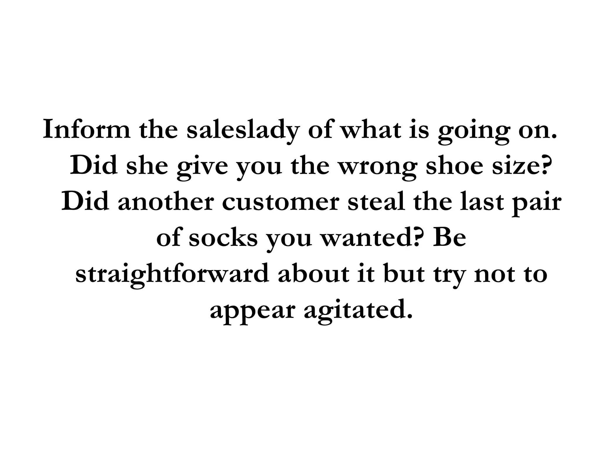 Inform the saleslady of what is going on. Did she give you the wrong shoe size? Did another customer steal the last pair of socks you wanted? Be straightforward about it but try not to appear agitated. 