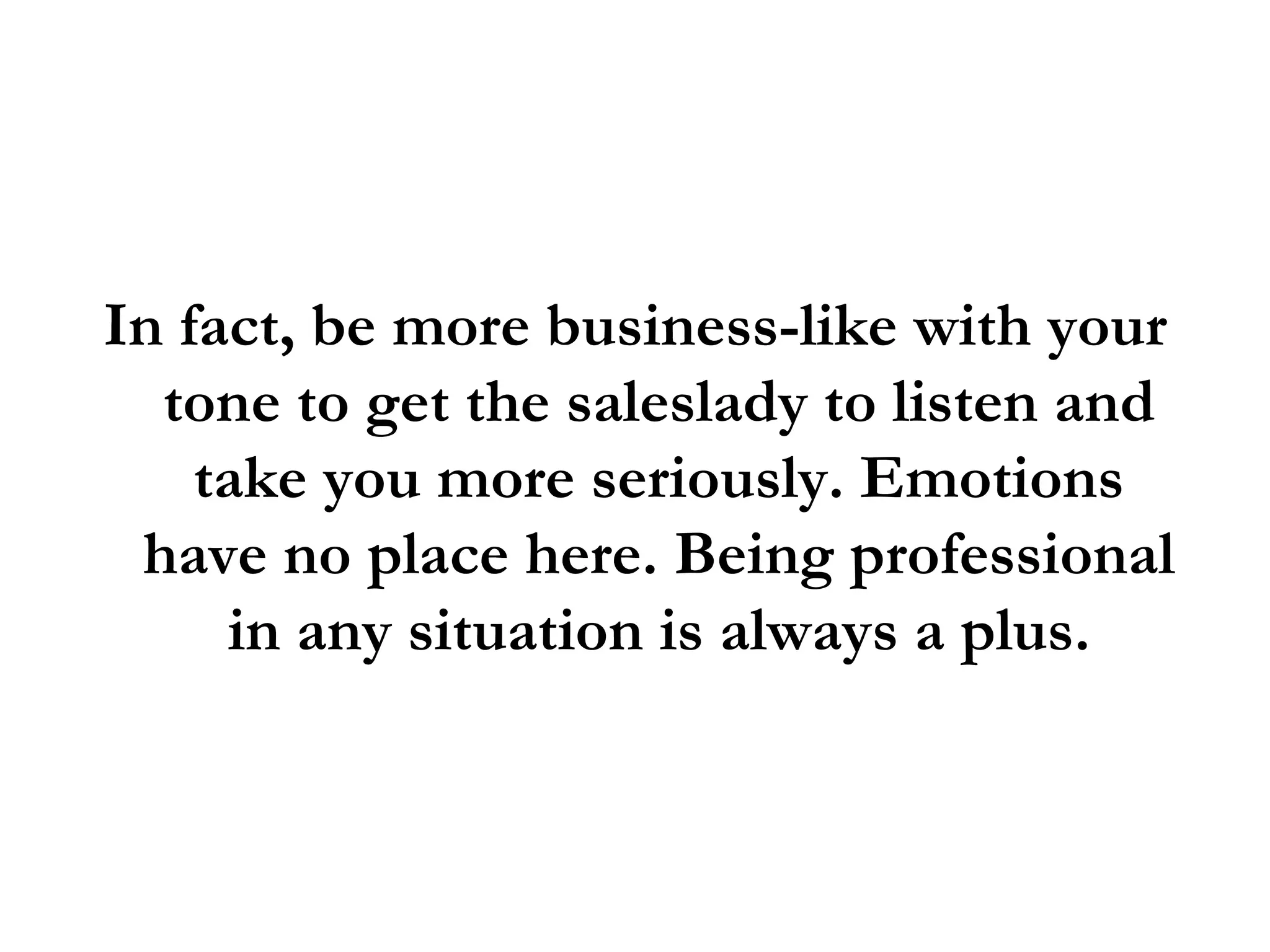 In fact, be more business-like with your tone to get the saleslady to listen and take you more seriously. Emotions have no place here. Being professional in any situation is always a plus. 