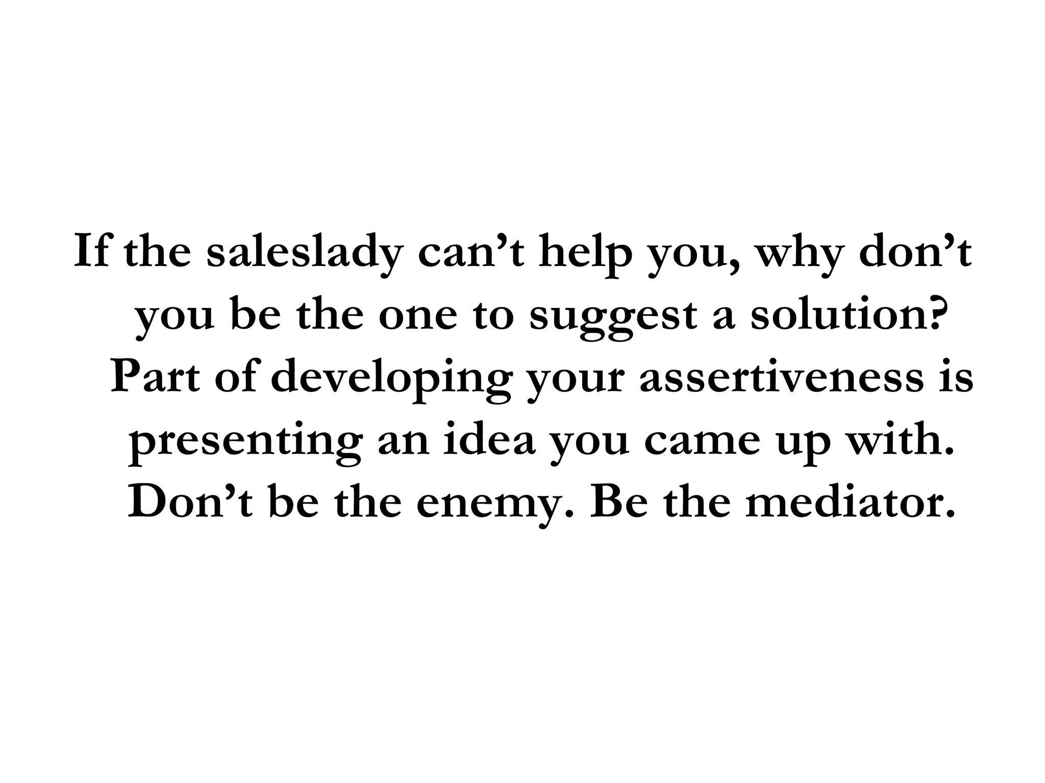 If the saleslady can’t help you, why don’t you be the one to suggest a solution? Part of developing your assertiveness is presenting an idea you came up with. Don’t be the enemy. Be the mediator. 