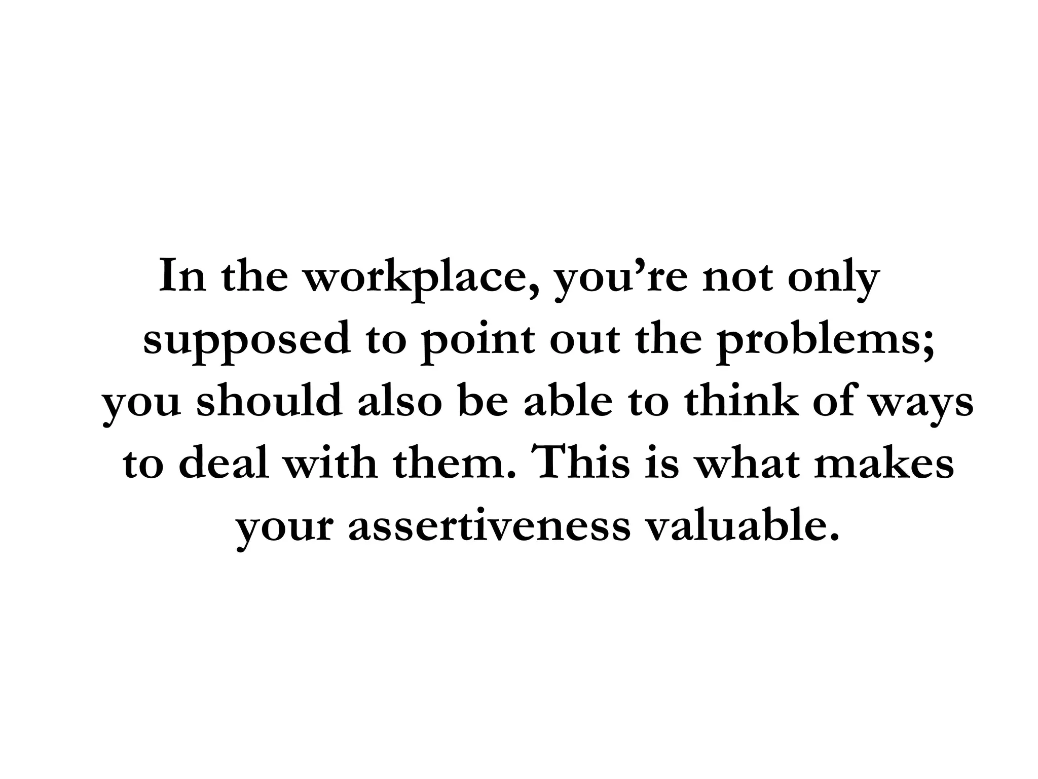 In the workplace, you’re not only supposed to point out the problems; you should also be able to think of ways to deal with them. This is what makes your assertiveness valuable. 