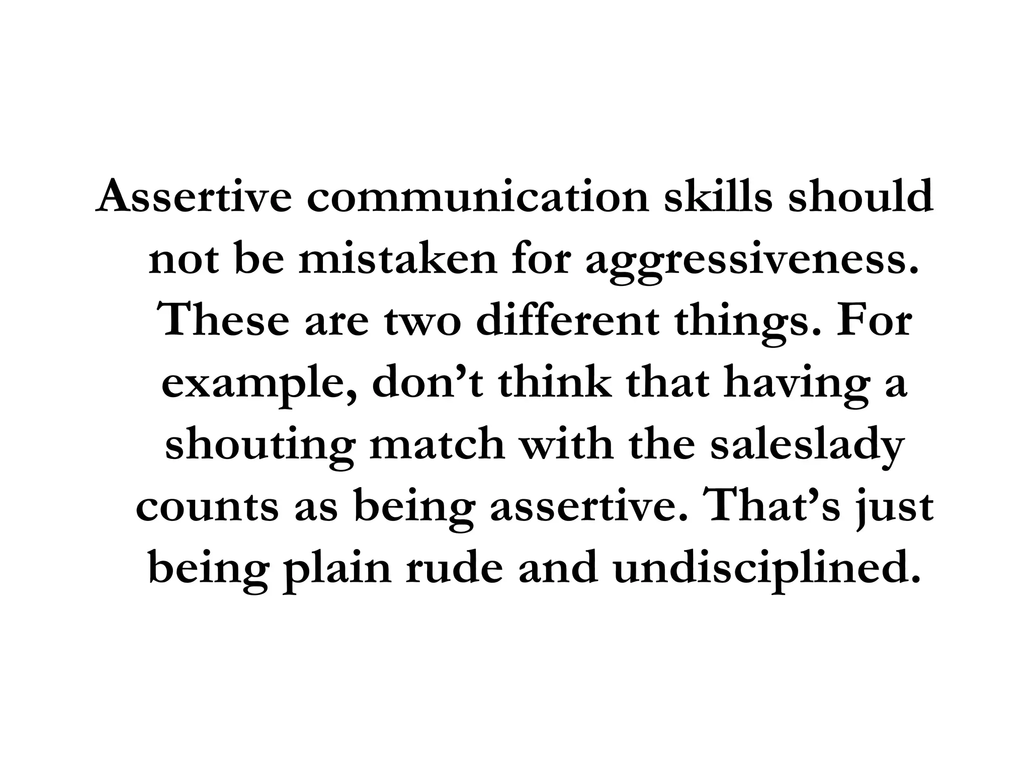 Assertive communication skills should not be mistaken for aggressiveness. These are two different things. For example, don’t think that having a shouting match with the saleslady counts as being assertive. That’s just being plain rude and undisciplined. 