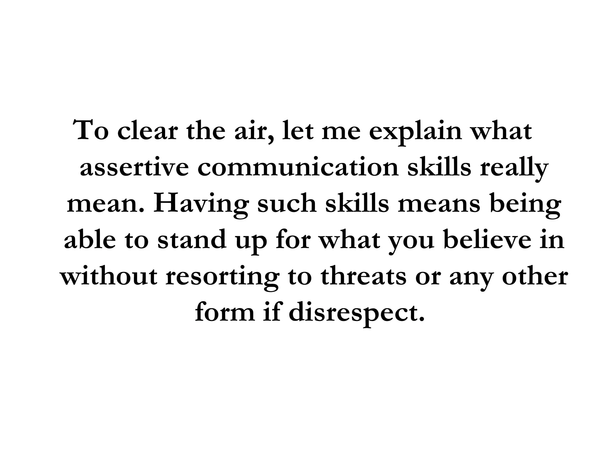 To clear the air, let me explain what assertive communication skills really mean. Having such skills means being able to stand up for what you believe in without resorting to threats or any other form if disrespect.  