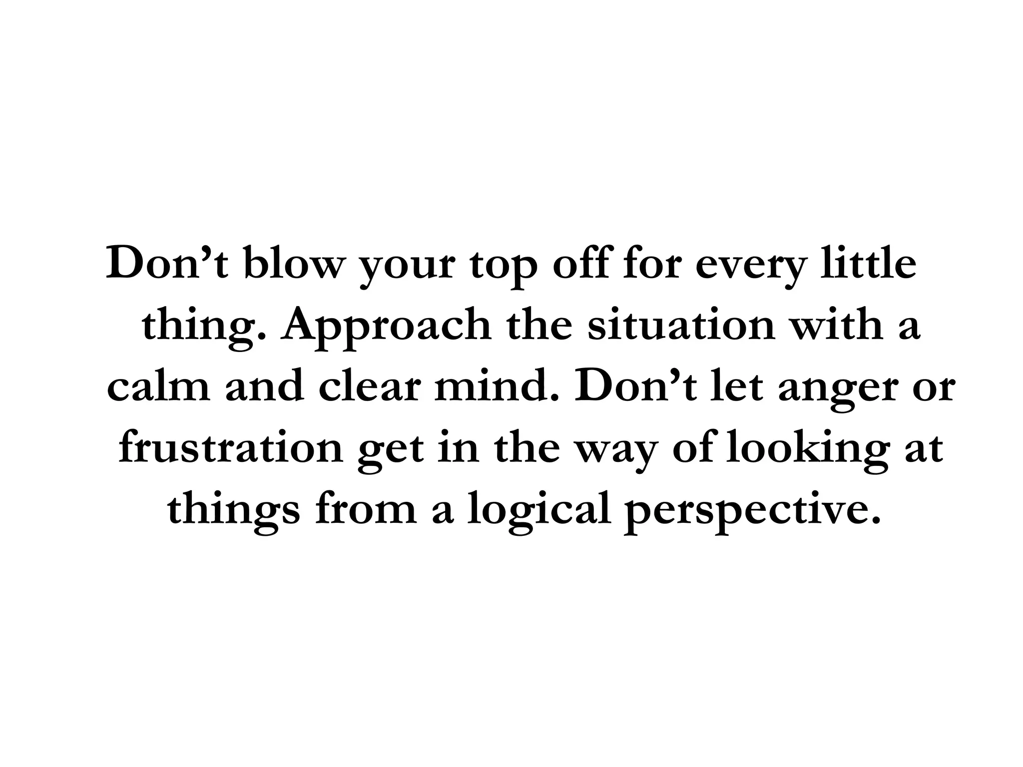 Don’t blow your top off for every little thing. Approach the situation with a calm and clear mind. Don’t let anger or frustration get in the way of looking at things from a logical perspective.  