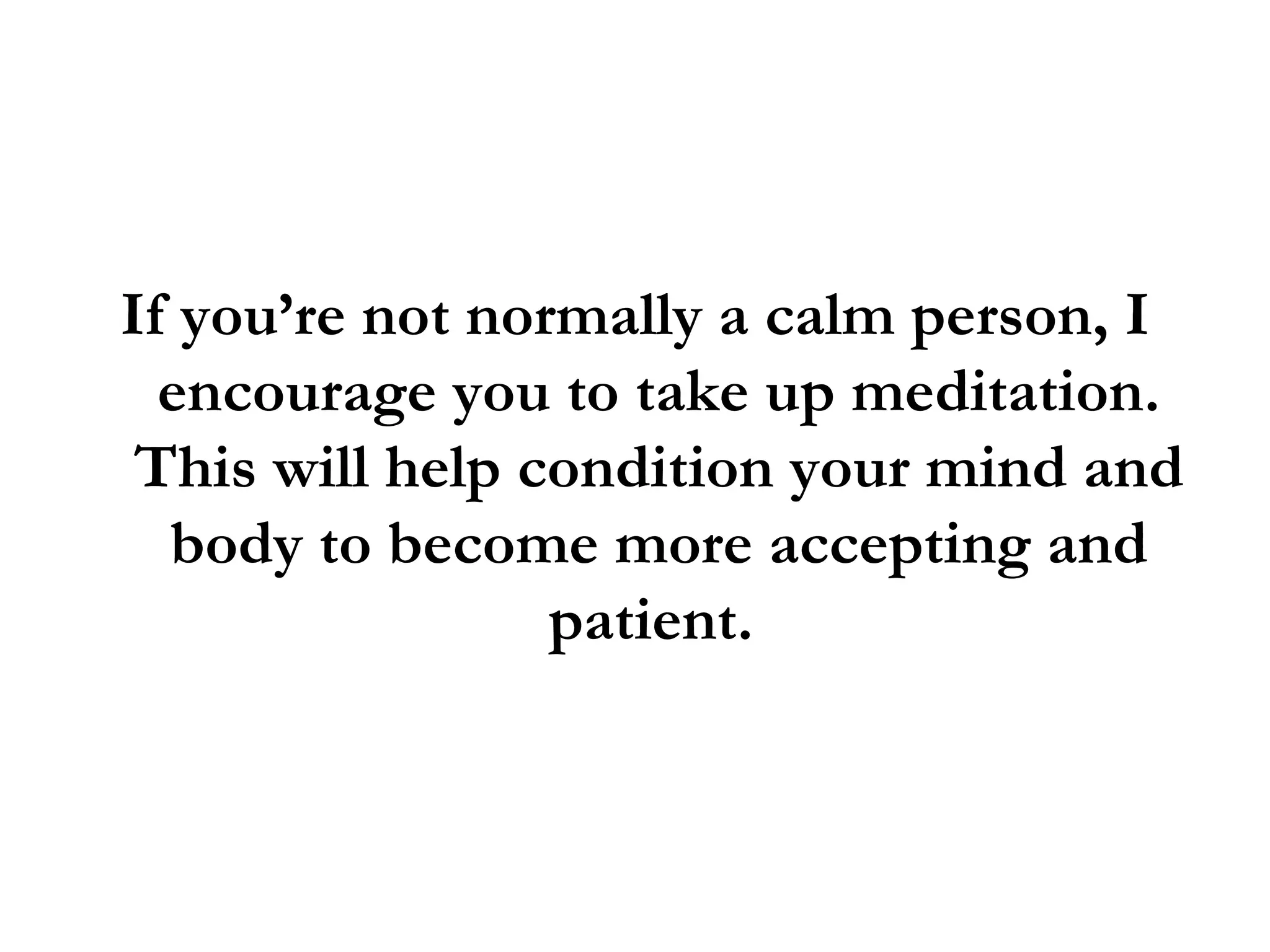 If you’re not normally a calm person, I encourage you to take up meditation. This will help condition your mind and body to become more accepting and patient.  