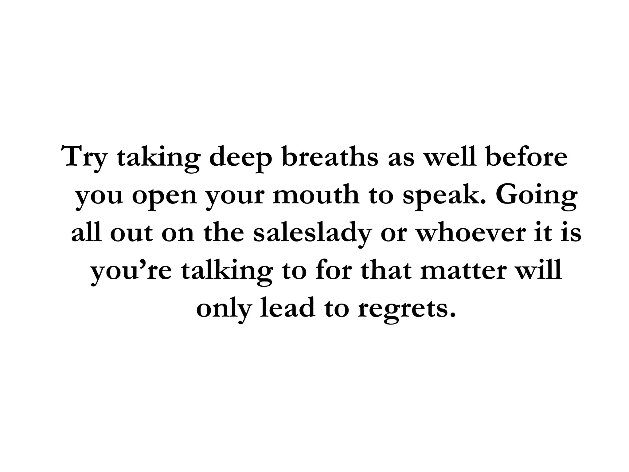 Try taking deep breaths as well before you open your mouth to speak. Going all out on the saleslady or whoever it is you’re talking to for that matter will only lead to regrets. 