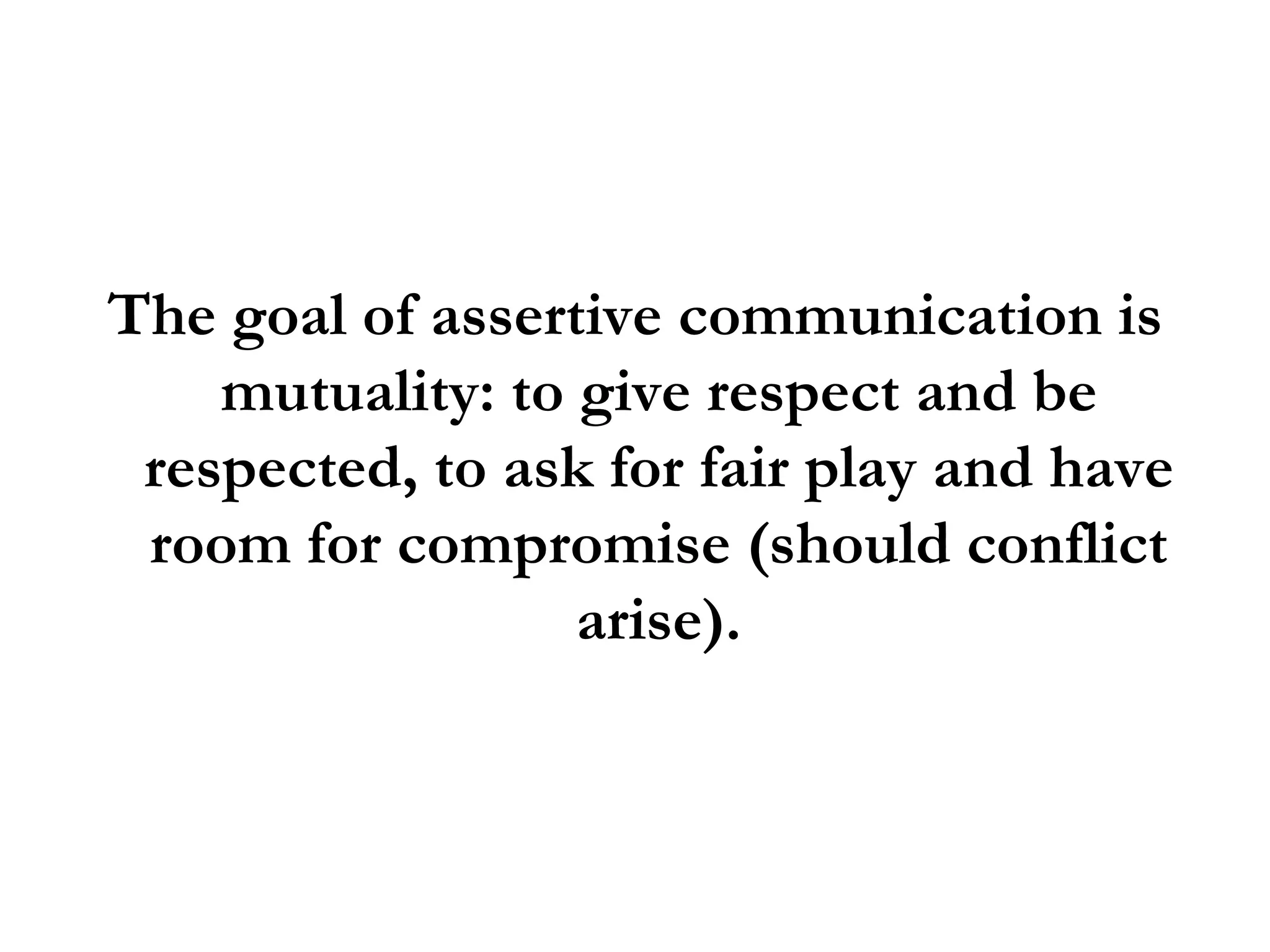 The goal of assertive communication is mutuality: to give respect and be respected, to ask for fair play and have room for compromise (should conflict arise). 
