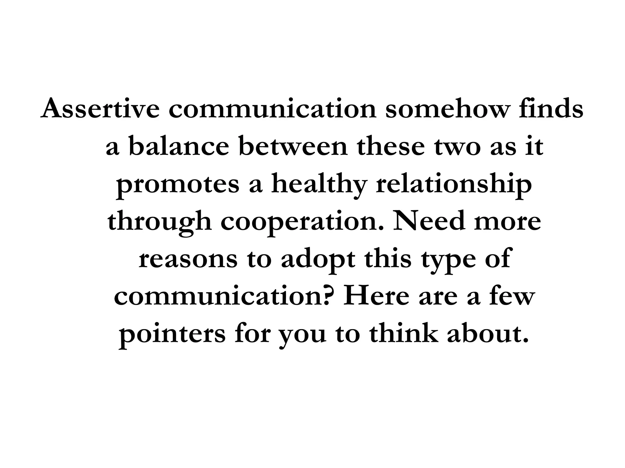 Assertive communication somehow finds a balance between these two as it promotes a healthy relationship through cooperation. Need more reasons to adopt this type of communication? Here are a few pointers for you to think about. 