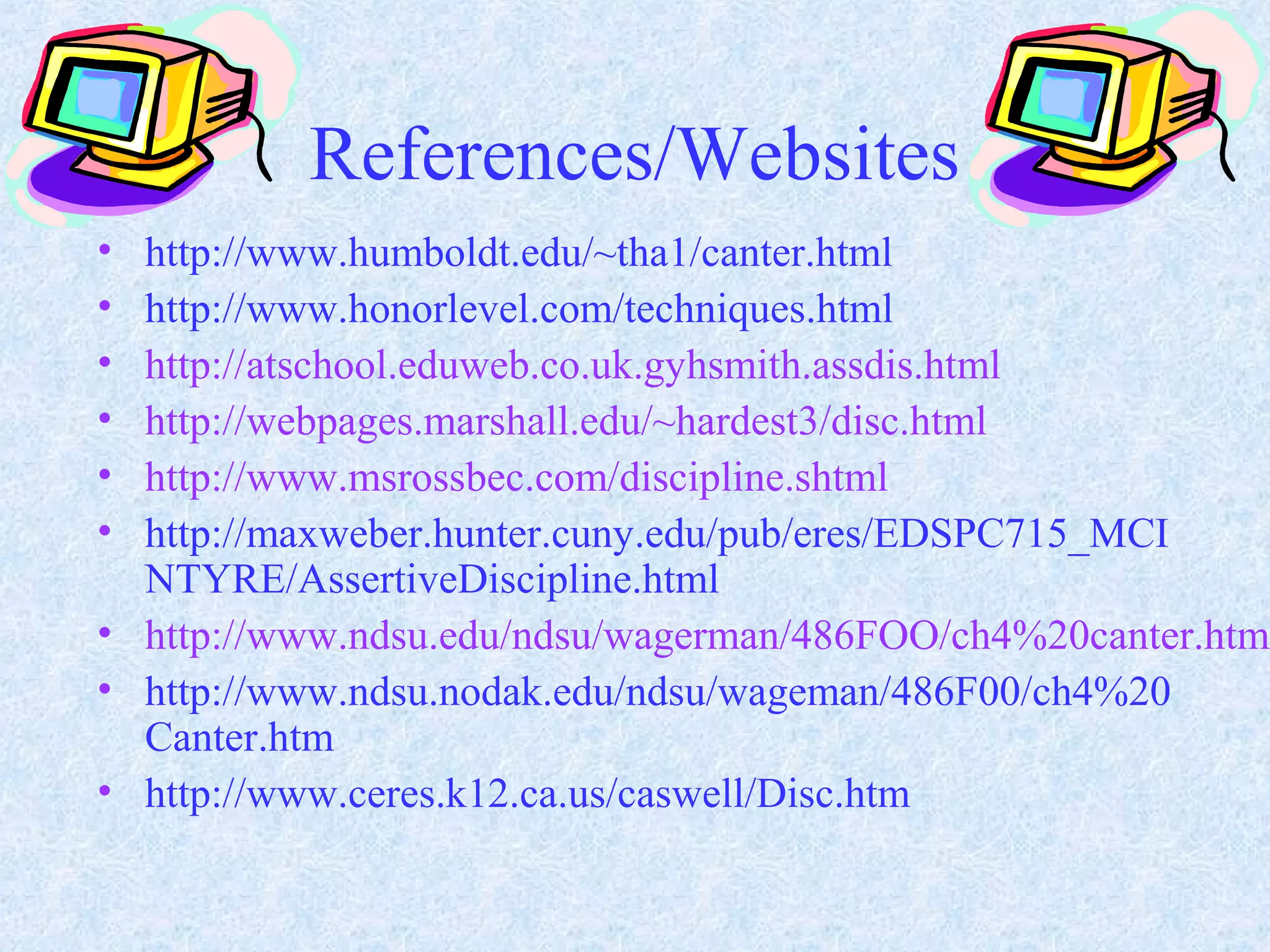 References/Websites
• http://www.humboldt.edu/~tha1/canter.html
• http://www.honorlevel.com/techniques.html
• http://atschool.eduweb.co.uk.gyhsmith.assdis.html
• http://webpages.marshall.edu/~hardest3/disc.html
• http://www.msrossbec.com/discipline.shtml
• http://maxweber.hunter.cuny.edu/pub/eres/EDSPC715_MCI
NTYRE/AssertiveDiscipline.html
• http://www.ndsu.edu/ndsu/wagerman/486FOO/ch4%20canter.html
• http://www.ndsu.nodak.edu/ndsu/wageman/486F00/ch4%20
Canter.htm
• http://www.ceres.k12.ca.us/caswell/Disc.htm
 