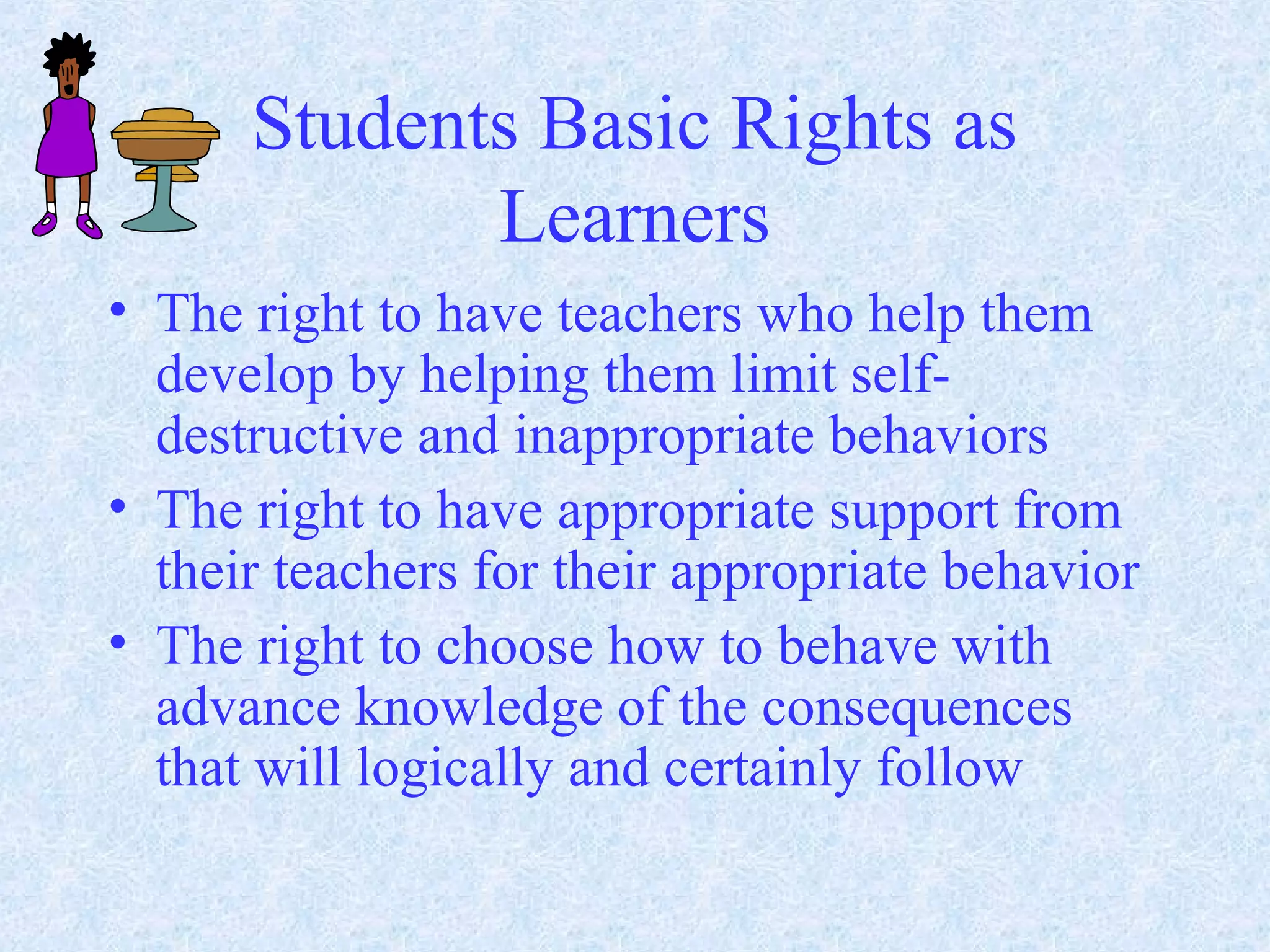 Students Basic Rights as
Learners
• The right to have teachers who help them
develop by helping them limit self-
destructive and inappropriate behaviors
• The right to have appropriate support from
their teachers for their appropriate behavior
• The right to choose how to behave with
advance knowledge of the consequences
that will logically and certainly follow
 