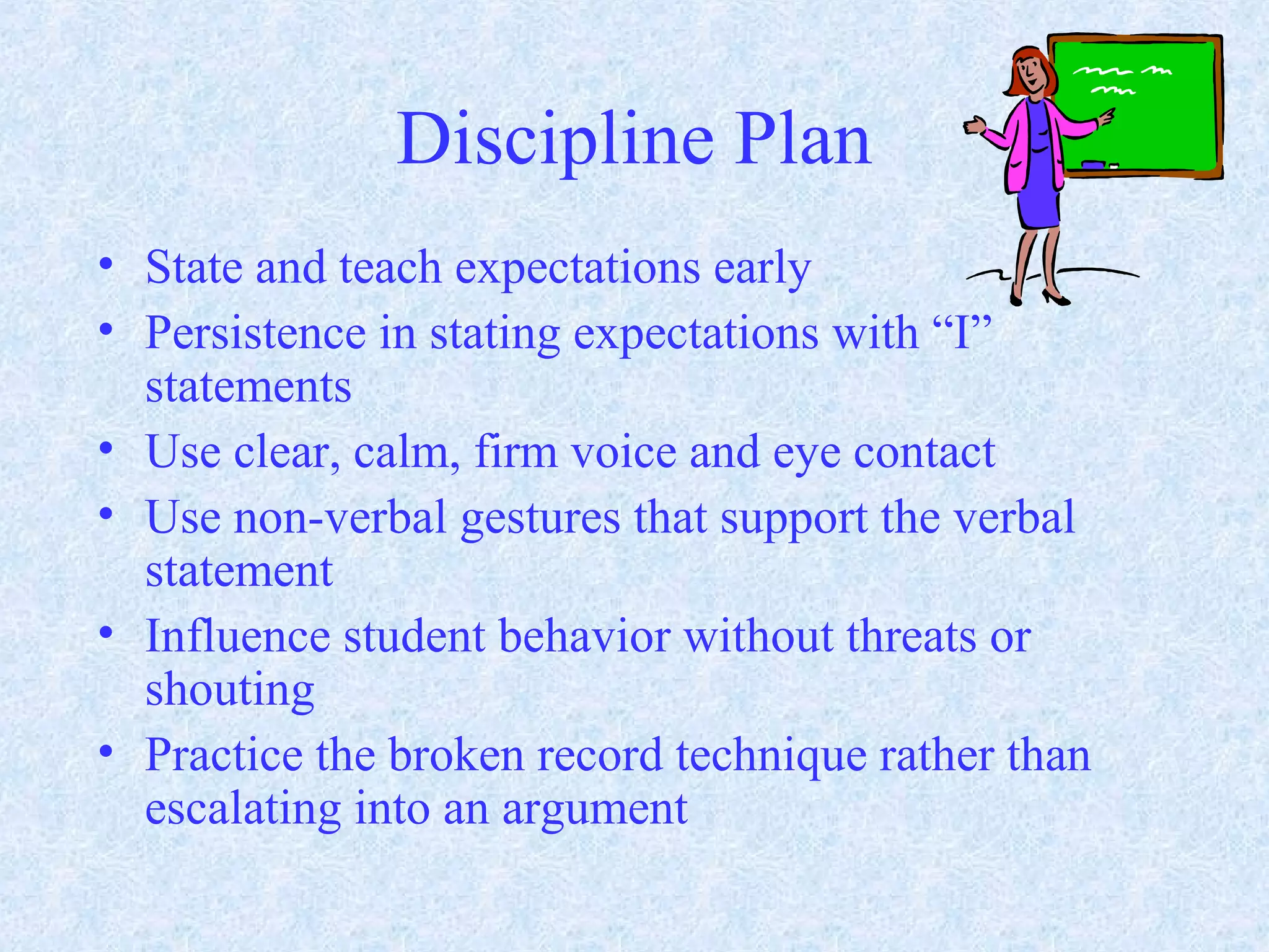 Discipline Plan
• State and teach expectations early
• Persistence in stating expectations with “I”
statements
• Use clear, calm, firm voice and eye contact
• Use non-verbal gestures that support the verbal
statement
• Influence student behavior without threats or
shouting
• Practice the broken record technique rather than
escalating into an argument
 