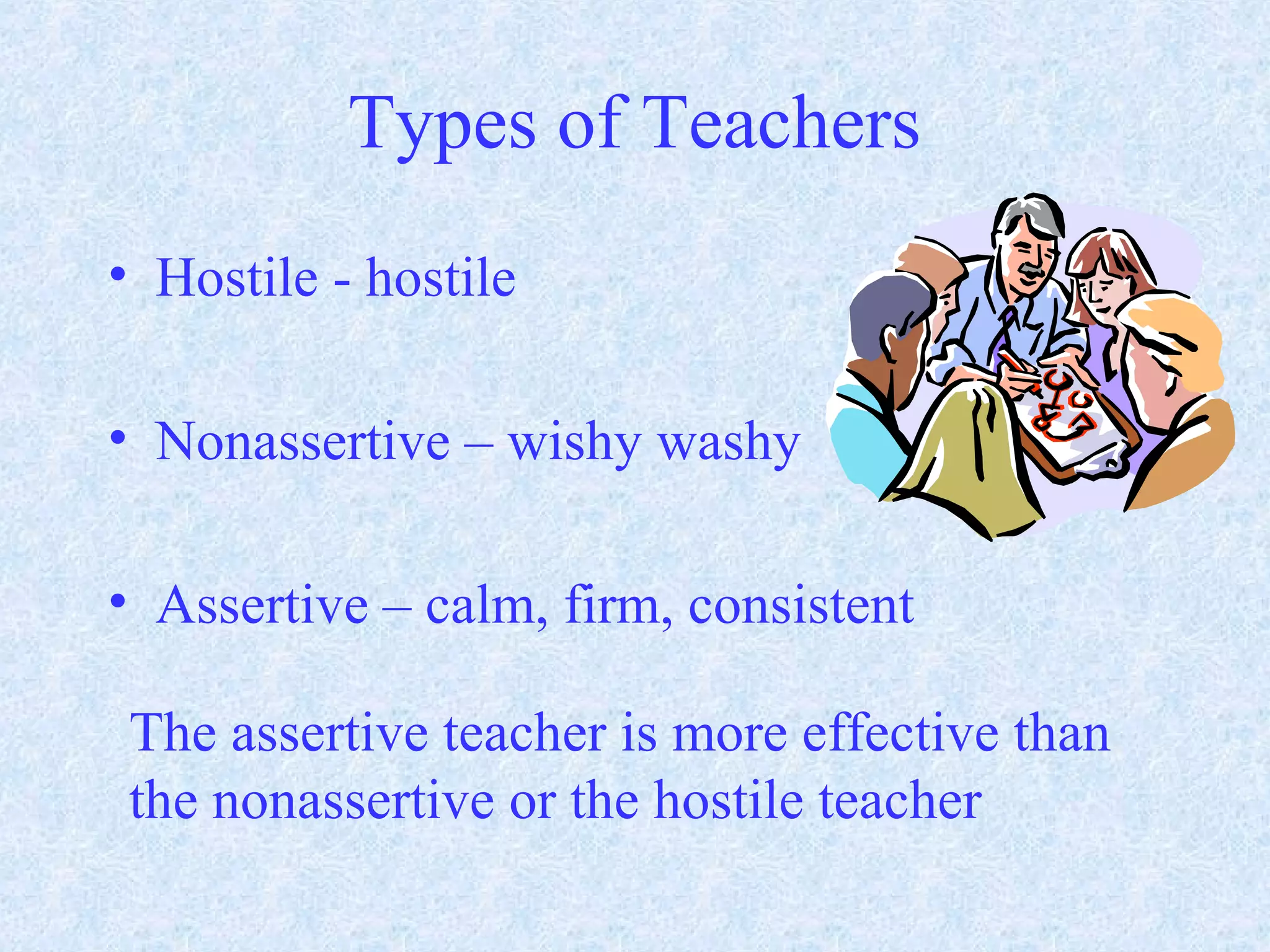 Types of Teachers
• Hostile - hostile
• Nonassertive – wishy washy
• Assertive – calm, firm, consistent
The assertive teacher is more effective than
the nonassertive or the hostile teacher
 