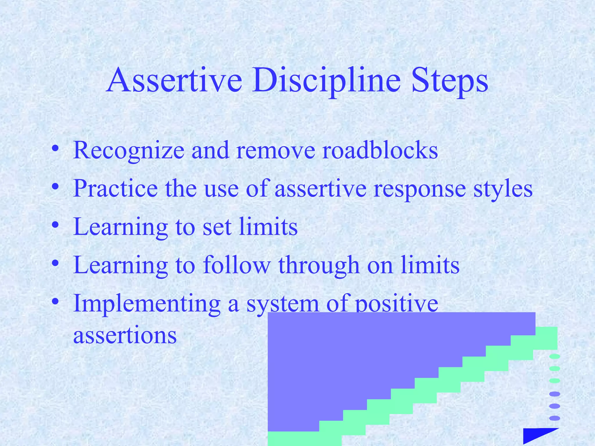 Assertive Discipline Steps
• Recognize and remove roadblocks
• Practice the use of assertive response styles
• Learning to set limits
• Learning to follow through on limits
• Implementing a system of positive
assertions
 