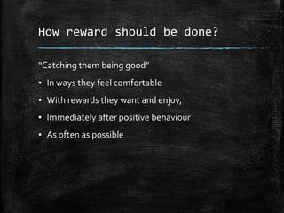 How reward should be done?
“Catching them being good”
▪ In ways they feel comfortable
▪ With rewards they want and enjoy,
▪ Immediately after positive behaviour
▪ As often as possible
 