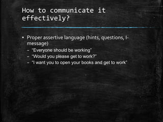 How to communicate it
effectively?
▪ Proper assertive language (hints, questions, I-
message)
– “Everyone should be working”
– “Would you please get to work?”
– “I want you to open your books and get to work”
 
