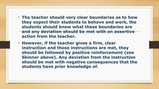 • The teacher should very clear boundaries as to how
they expect their students to behave and work, the
students should know what these boundaries are
and any deviation should be met with an assertive
action from the teacher.
• However, if the teacher gives a firm, clear
instruction and those instructions are met, they
should be followed by positive reinforcement (see
Skinner above). Any deviation from the instruction
should be met with negative consequences that the
students have prior knowledge of.
 