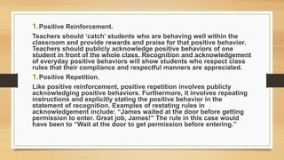 1.Positive Reinforcement.
Teachers should ‘catch’ students who are behaving well within the
classroom and provide rewards and praise for that positive behavior.
Teachers should publicly acknowledge positive behaviors of one
student in front of the whole class. Recognition and acknowledgement
of everyday positive behaviors will show students who respect class
rules that their compliance and respectful manners are appreciated.
1.Positive Repetition.
Like positive reinforcement, positive repetition involves publicly
acknowledging positive behaviors. Furthermore, it involves repeating
instructions and explicitly stating the positive behavior in the
statement of recognition. Examples of restating rules in
acknowledgement include: “James waited at the door before getting
permission to enter. Great job, James!” The rule in this case would
have been to “Wait at the door to get permission before entering.”
 