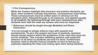 1.Firm Consequences.
While the Canters highlight that proactive and positive discipline are
ideal, when students overstep boundaries, consequences must follow.
These consequences must be written down in advance (on the
discipline plan), followed-through in all instances, and applied equally
to all students. By following-through with your consequences plan,
students learn that the rules are serious and must be respected.
1.Behaviors should be taught through Modelled and Direct
Instruction.
It is not enough to simply enforce rules with rewards and
punishments. To earn the respect and trust of students, teachers
should always behave within the guidelines of the rules they have set
out for students. This includes modelling positive and respectful
behavior at all times so students see how it’s done. Furthermore,
teachers need to directly instruct students on how to behave by
explicitly repeating the roles and insting upon them being followed.
 