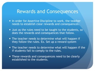 Rewards and Consequences
 In order for Assertive Discipline to work, the teacher
needs to establish clear rewards and consequences.
 Just as the rules need to be taught to the students, so
does the rewards and consequences that follow.
 The teacher needs to determine what will happen if
they follow the rules. Ex. Set up a reward system
 The teacher needs to determine what will happen if the
if students fail to comply to the rules.
 These rewards and consequences need to be clearly
established to the students.
 