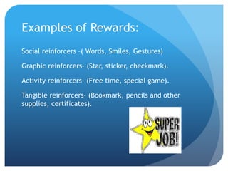 Examples of Rewards:
Social reinforcers –( Words, Smiles, Gestures)
Graphic reinforcers- (Star, sticker, checkmark).
Activity reinforcers- (Free time, special game).
Tangible reinforcers- (Bookmark, pencils and other
supplies, certificates).
 