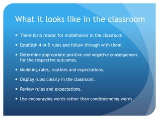 What it looks like in the classroom
 There is no reason for misbehavior in the classroom.
 Establish 4 or 5 rules and follow through with them.
 Determine appropriate positive and negative consequences
for the respective outcomes.
 Modeling rules, routines and expectations.
 Display rules clearly in the classroom.
 Review rules and expectations.
 Use encouraging words rather than condescending words.
 