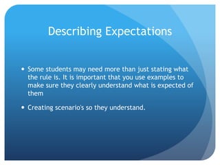 Describing Expectations
 Some students may need more than just stating what
the rule is. It is important that you use examples to
make sure they clearly understand what is expected of
them
 Creating scenario's so they understand.
 