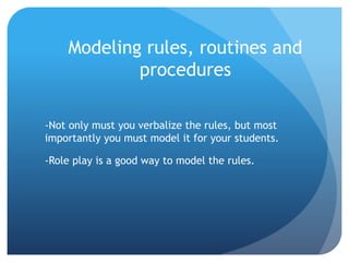 Modeling rules, routines and
procedures
-Not only must you verbalize the rules, but most
importantly you must model it for your students.
-Role play is a good way to model the rules.
 