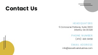 Contact Us
info@assertiveindustries.com
(470) 426-8458
5 Concourse Parkway, Suite 3000
Atlanta, GA 30328
EMAIL ADDRESS
PHONE NUMBER
HEADQUATERS
 