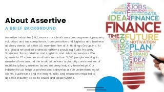 About Assertive
A BRIEF BACKGROUND
Assertive Industries (AI), serves our client's asset management, property
valuation, and tax compliance, transportation and logistics and business
advisory needs. AI is the U.S. member firm of AI Holdings Group, Inc. AI
is a global network of professional firms providing Audit, Property
Valuation, Transportation and Logistics, and Advisory services. We
operate in 75 countries and have more than 3,500 people working in
member firms around the world.AI delivers a globally consistent set of
multidisciplinary services based on deep industry knowledge. Our
industry focus helps AI professionals develop a rich understanding of
clients' businesses and the insight, skills, and resources required to
address industry-specific issues and opportunities.
 